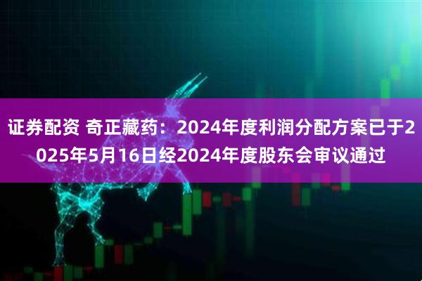 证券配资 奇正藏药：2024年度利润分配方案已于2025年5月16日经2024年度股东会审议通过