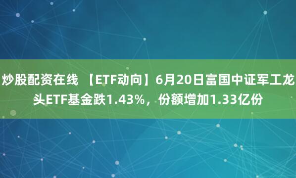 炒股配资在线 【ETF动向】6月20日富国中证军工龙头ETF基金跌1.43%，份额增加1.33亿份