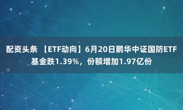 配资头条 【ETF动向】6月20日鹏华中证国防ETF基金跌1.39%，份额增加1.97亿份