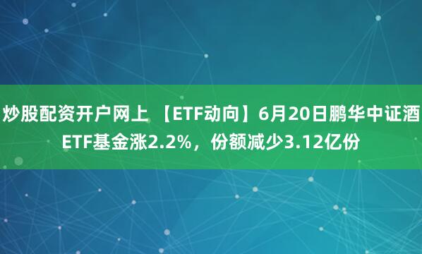 炒股配资开户网上 【ETF动向】6月20日鹏华中证酒ETF基金涨2.2%，份额减少3.12亿份