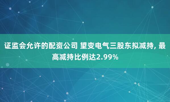 证监会允许的配资公司 望变电气三股东拟减持, 最高减持比例达2.99%