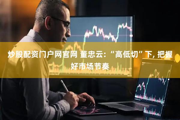 炒股配资门户网官网 董忠云: “高低切”下, 把握好市场节奏