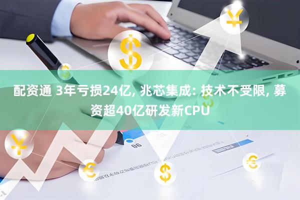 配资通 3年亏损24亿, 兆芯集成: 技术不受限, 募资超40亿研发新CPU