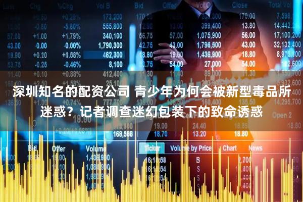 深圳知名的配资公司 青少年为何会被新型毒品所迷惑？记者调查迷幻包装下的致命诱惑