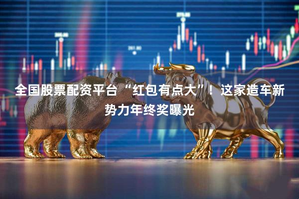 全国股票配资平台 “红包有点大”！这家造车新势力年终奖曝光