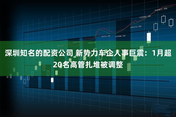 深圳知名的配资公司 新势力车企人事巨震：1月超20名高管扎堆被调整