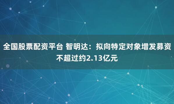 全国股票配资平台 智明达：拟向特定对象增发募资不超过约2.13亿元