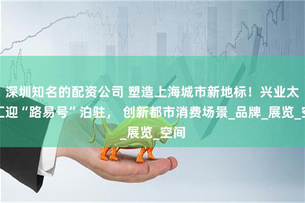 深圳知名的配资公司 塑造上海城市新地标！兴业太古汇迎“路易号”泊驻， 创新都市消费场景_品牌_展览_空间