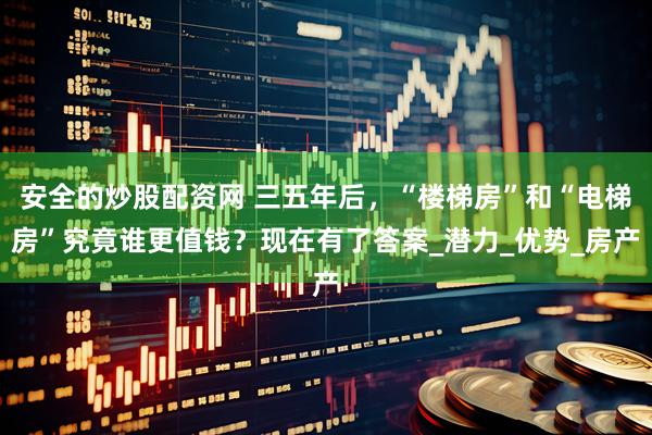 安全的炒股配资网 三五年后，“楼梯房”和“电梯房”究竟谁更值钱？现在有了答案_潜力_优势_房产