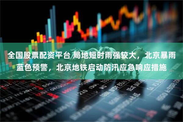 全国股票配资平台 局地短时雨强较大,北京暴雨蓝色预警,北京地铁启动防汛应急响应措施