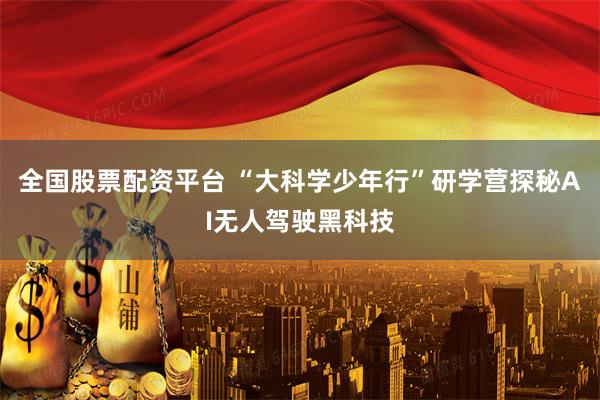 全国股票配资平台 “大科学少年行”研学营探秘AI无人驾驶黑科技
