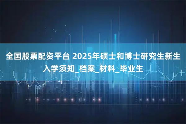 全国股票配资平台 2025年硕士和博士研究生新生入学须知_档案_材料_毕业生