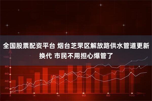 全国股票配资平台 烟台芝罘区解放路供水管道更新换代 市民不用担心爆管了