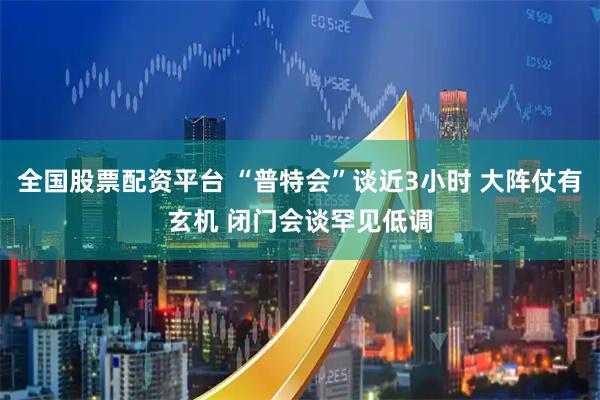 全国股票配资平台 “普特会”谈近3小时 大阵仗有玄机 闭门会谈罕见低调