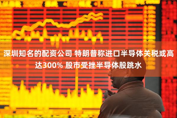 深圳知名的配资公司 特朗普称进口半导体关税或高达300% 股市受挫半导体股跳水