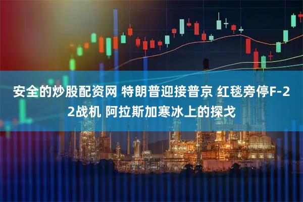 安全的炒股配资网 特朗普迎接普京 红毯旁停F-22战机 阿拉斯加寒冰上的探戈