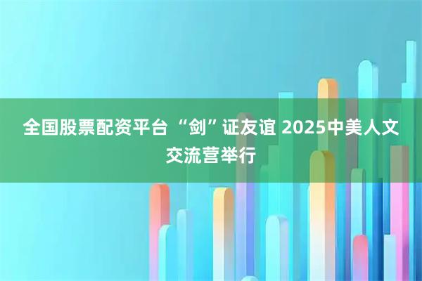 全国股票配资平台 “剑”证友谊 2025中美人文交流营举行