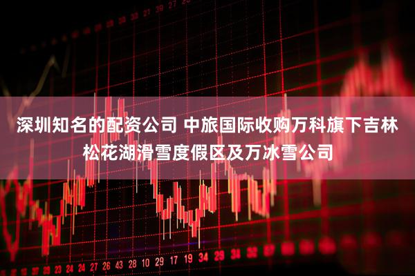 深圳知名的配资公司 中旅国际收购万科旗下吉林松花湖滑雪度假区及万冰雪公司