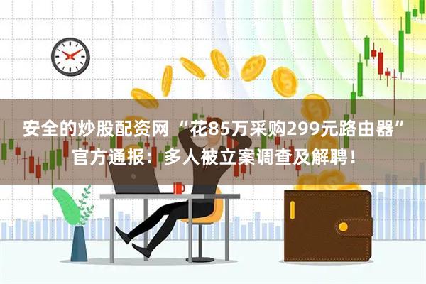 安全的炒股配资网 “花85万采购299元路由器”官方通报：多人被立案调查及解聘！