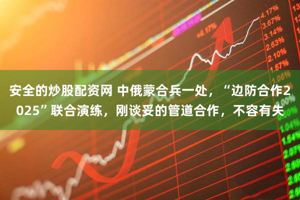 安全的炒股配资网 中俄蒙合兵一处，“边防合作2025”联合演练，刚谈妥的管道合作，不容有失