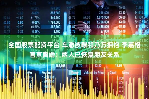 全国股票配资平台 车澈被曝和乃万拥抱 李嘉格官宣离婚：两人已恢复朋友关系