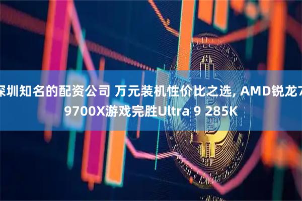 深圳知名的配资公司 万元装机性价比之选, AMD锐龙7 9700X游戏完胜Ultra 9 285K
