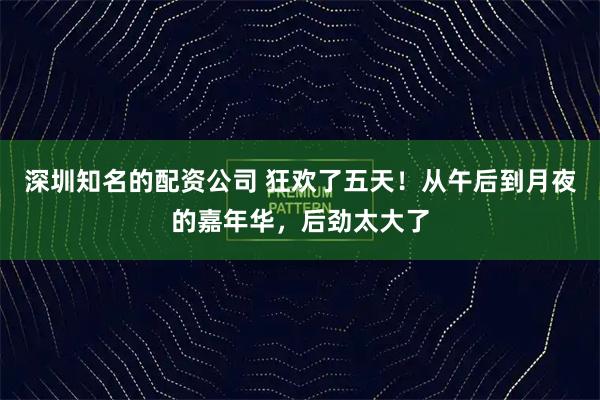 深圳知名的配资公司 狂欢了五天！从午后到月夜的嘉年华，后劲太大了