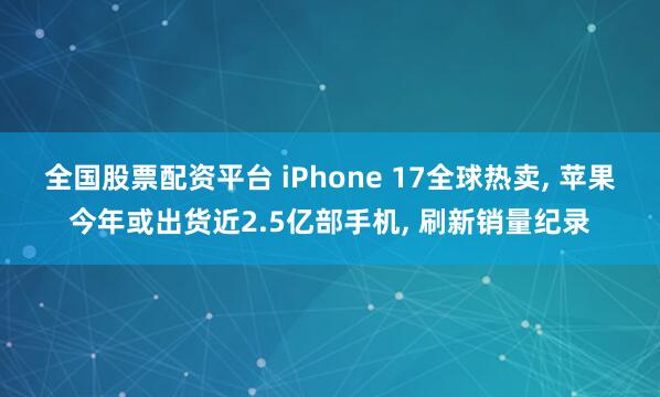 全国股票配资平台 iPhone 17全球热卖, 苹果今年或出货近2.5亿部手机, 刷新销量纪录